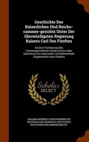 Cover image for Geschichte Des Kaiserlichen Und Reichs-Cammer-Gerichts Unter Der Glorwurdigsten Regierung Kaisers Carl Des Funften: ALS Eine Fortsetzung Des Cammergerichtlichen Staats-Archivs Oder Sammlung Von Gedruckten Und Mehrentheils Ungedruckten Actis Publicis