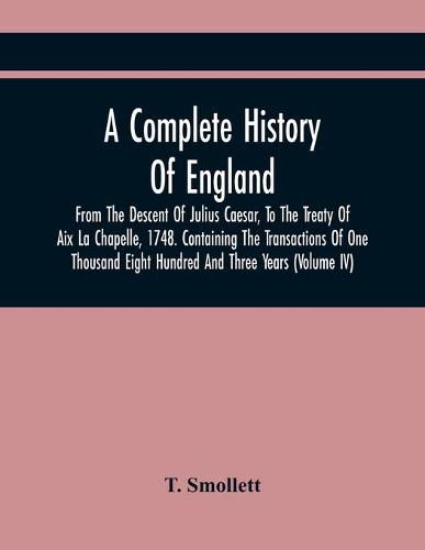 Cover image for A Complete History Of England, From The Descent Of Julius Caesar, To The Treaty Of Aix La Chapelle, 1748. Containing The Transactions Of One Thousand Eight Hundred And Three Years (Volume Iv)