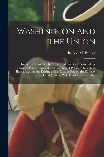 Cover image for Washington and the Union: Oration Delivered by Hon. Robert M. Palmer, Speaker of the Senate of Pennsylvania, at the Reception of President Lincoln at Harrisburg, and the Raising of the National Flag on the Dome of the Capitol, on the 22d Day Of...