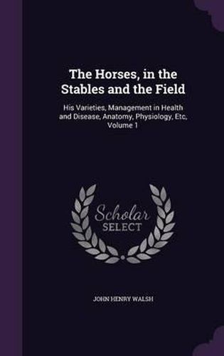 The Horses, in the Stables and the Field: His Varieties, Management in Health and Disease, Anatomy, Physiology, Etc, Volume 1