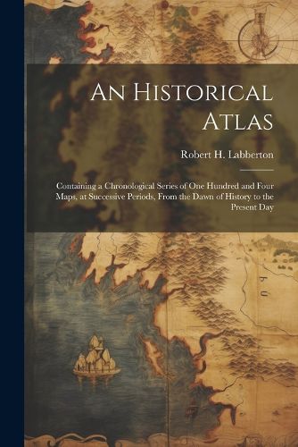 Cover image for An Historical Atlas; Containing a Chronological Series of one Hundred and Four Maps, at Successive Periods, From the Dawn of History to the Present Day