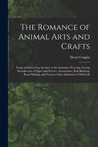 Cover image for The Romance of Animal Arts and Crafts: Being an Interesting Account of the Spinning, Weaving, Sewing Manufacture of Paper and Pottery, Ae~ronautics, Raft-building, Road-making, and Various Other Industries of Wild Life