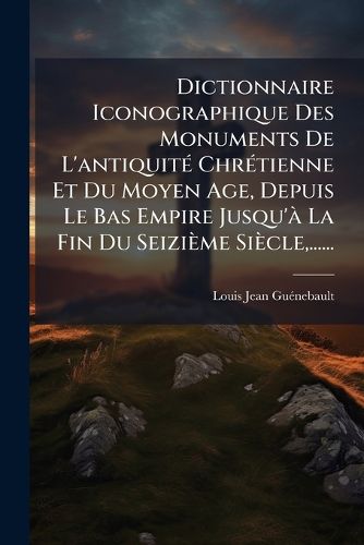 Cover image for Dictionnaire Iconographique Des Monuments De L'antiquite Chretienne Et Du Moyen Age, Depuis Le Bas Empire Jusqu'a La Fin Du Seizieme Siecle, ......