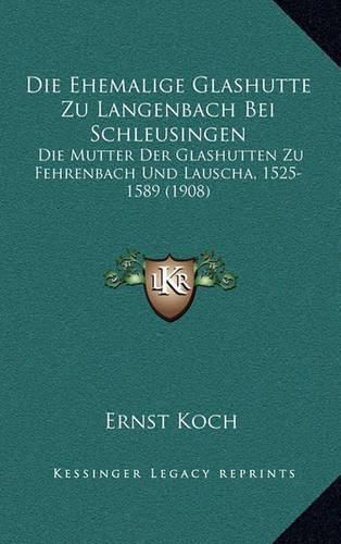 Die Ehemalige Glashutte Zu Langenbach Bei Schleusingen: Die Mutter Der Glashutten Zu Fehrenbach Und Lauscha, 1525-1589 (1908)