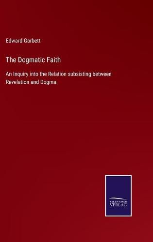 Cover image for The Dogmatic Faith: An Inquiry into the Relation subsisting between Revelation and Dogma