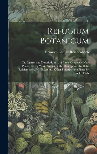 Cover image for Refugium Botanicum; Or, Figures and Descriptions ... of Little Known Or New Plants, Ed. by W.W. Saunders, the Descriptions by H.G. Reichenbach, J.G. Baker and Other Botanists, the Plates by W.H. Fitch