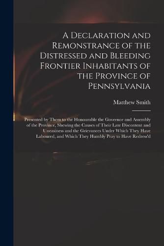 Cover image for A Declaration and Remonstrance of the Distressed and Bleeding Frontier Inhabitants of the Province of Pennsylvania: Presented by Them to the Honourable the Governor and Assembly of the Province, Shewing the Causes of Their Late Discontent And...