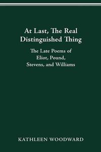 Cover image for At Last, the Real Distinguished Thing: The Late Poems of Eliot, Pound, Stevens, and Williams