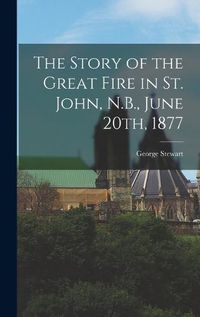 Cover image for The Story of the Great Fire in St. John, N.B., June 20th, 1877