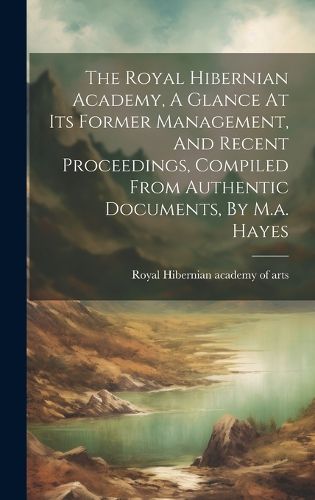 Cover image for The Royal Hibernian Academy, A Glance At Its Former Management, And Recent Proceedings, Compiled From Authentic Documents, By M.a. Hayes
