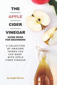 Cover image for The Apple Cider Vinegar Guide Book for Beginners: A Collection of Amazing Things You Can Make with Apple Cider Vinegar