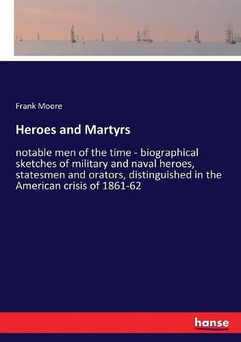 Heroes and Martyrs: notable men of the time - biographical sketches of military and naval heroes, statesmen and orators, distinguished in the American crisis of 1861-62