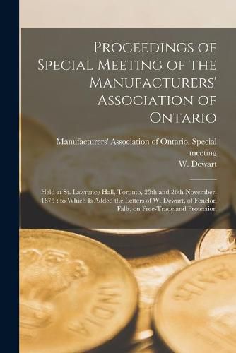 Cover image for Proceedings of Special Meeting of the Manufacturers' Association of Ontario [microform]: Held at St. Lawrence Hall, Toronto, 25th and 26th November, 1875: to Which is Added the Letters of W. Dewart, of Fenelon Falls, on Free-trade and Protection