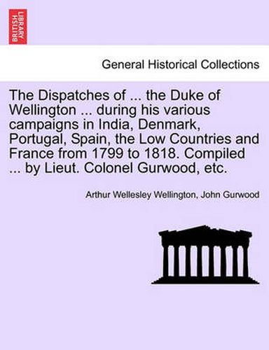 Cover image for The Dispatches of ... the Duke of Wellington ... During His Various Campaigns in India, Denmark, Portugal, Spain, the Low Countries and France from 1799 to 1818. Compiled ... by Lieut. Colonel Gurwood, Etc.