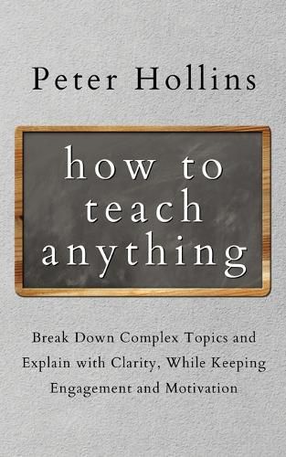 How to Teach Anything: Break down Complex Topics and Explain with Clarity, While Keeping Engagement and Motivation