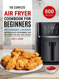 Cover image for The Complete Air Fryer Cookbook For Beginners: 800 Affordable and Delicious Air Fryer Recipes for Beginners with Tips & Tricks to Fry, Grill, Roast, and Bake