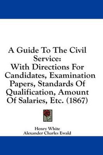 Cover image for A Guide to the Civil Service: With Directions for Candidates, Examination Papers, Standards of Qualification, Amount of Salaries, Etc. (1867)