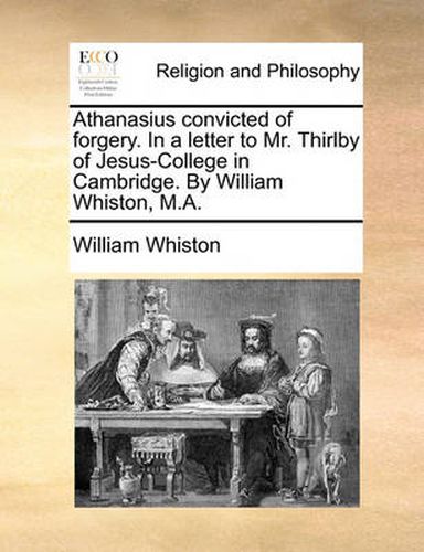 Cover image for Athanasius Convicted of Forgery. in a Letter to Mr. Thirlby of Jesus-College in Cambridge. by William Whiston, M.A.