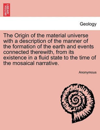 Cover image for The Origin of the Material Universe with a Description of the Manner of the Formation of the Earth and Events Connected Therewith, from Its Existence in a Fluid State to the Time of the Mosaical Narrative.