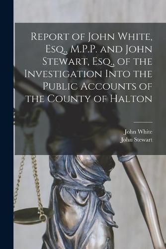 Cover image for Report of John White, Esq., M.P.P. and John Stewart, Esq., of the Investigation Into the Public Accounts of the County of Halton [microform]