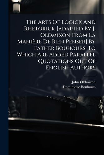Cover image for The Arts of Logick and Rhetorick [Adapted by J. Oldmixon from La Mani Re de Bien Penser] by Father Bouhours. to Which Are Added Parallel Quotations Out of English Authors