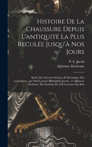 Cover image for Histoire de la chaussure depuis l'antiquite la plus reculee jusqu'a nos jours; suivie de l'histoire serieuse et drolatique des cordonniers...par Paul Lacroix (bibliophile Jacob)...et Alphonse Duchesne. Ed. enrichie de 250 gravures sur bois