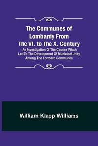 Cover image for The Communes of Lombardy from the VI. to the X. Century; An Investigation of the Causes Which Led to the Development of Municipal Unity Among the Lombard Communes.