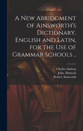 Cover image for A New Abridgment of Ainsworth's Dictionary, English and Latin, for the Use of Grammar Schools ..