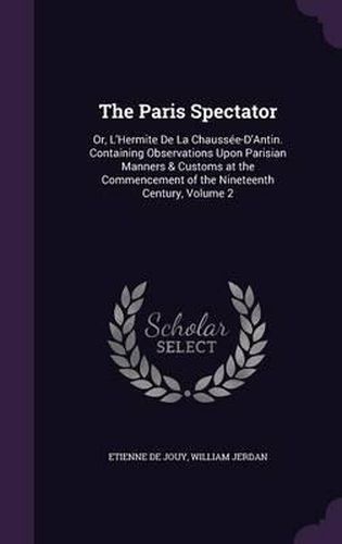 The Paris Spectator: Or, L'Hermite de La Chaussee-D'Antin. Containing Observations Upon Parisian Manners & Customs at the Commencement of the Nineteenth Century, Volume 2