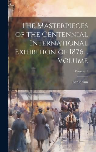 Cover image for The Masterpieces of the Centennial International Exhibition of 1876 .. Volume; Volume 1