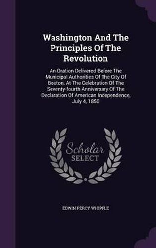 Cover image for Washington and the Principles of the Revolution: An Oration Delivered Before the Municipal Authorities of the City of Boston, at the Celebration of the Seventy-Fourth Anniversary of the Declaration of American Independence, July 4, 1850