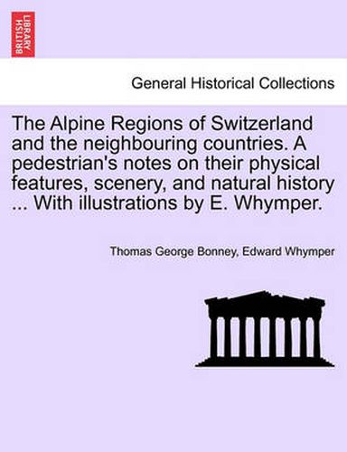 Cover image for The Alpine Regions of Switzerland and the Neighbouring Countries. a Pedestrian's Notes on Their Physical Features, Scenery, and Natural History ... with Illustrations by E. Whymper.