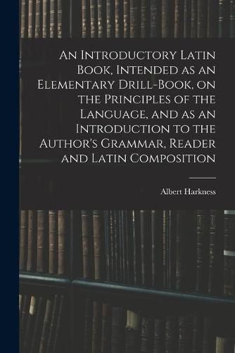 An Introductory Latin Book, Intended as an Elementary Drill-Book, on the Principles of the Language, and as an Introduction to the Author's Grammar, Reader and Latin Composition