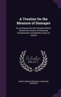 Cover image for A Treatise on the Measure of Damages: Or, an Inquiry Into the Principles Which Govern the Amount of Pecuniary Compensation Awarded by Courts of Justice