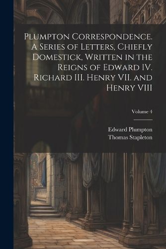 Plumpton Correspondence. A Series of Letters, Chiefly Domestick, Written in the Reigns of Edward IV. Richard III. Henry VII. and Henry VIII; Volume 4