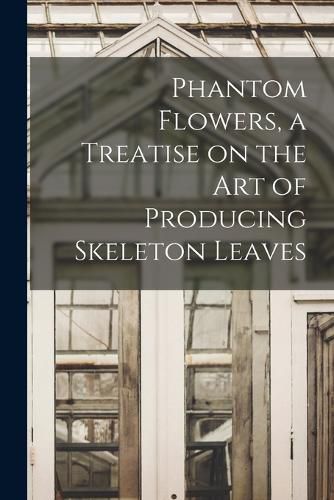 Cover image for Phantom Flowers, a Treatise on the art of Producing Skeleton Leaves