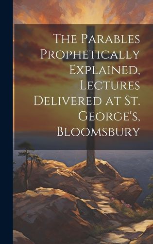 Cover image for The Parables Prophetically Explained, Lectures Delivered at St. George's, Bloomsbury