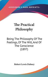 Cover image for The Practical Philosophy: Being the Philosophy of the Feelings, of the Will, and of the Conscience (1897)