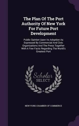 Cover image for The Plan of the Port Authority of New York for Future Port Development: Public Opinion Upon Its Adoption as Expressed by Commercial and Civic Organizations and the Press Together with a Few Facts Regarding the World's Greatest Port