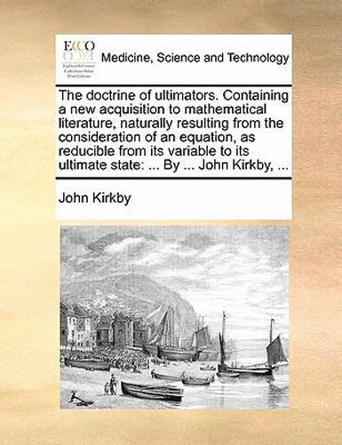 Cover image for The Doctrine of Ultimators. Containing a New Acquisition to Mathematical Literature, Naturally Resulting from the Consideration of an Equation, as Reducible from Its Variable to Its Ultimate State: By ... John Kirkby, ...