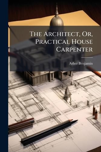 Cover image for The Architect, Or, Practical House Carpenter