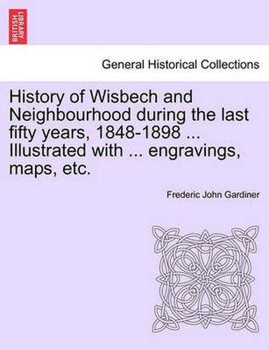 Cover image for History of Wisbech and Neighbourhood during the last fifty years, 1848-1898 ... Illustrated with ... engravings, maps, etc.