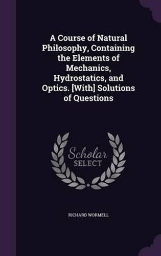 Cover image for A Course of Natural Philosophy, Containing the Elements of Mechanics, Hydrostatics, and Optics. [With] Solutions of Questions