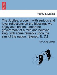 Cover image for The Jubilee, a Poem; With Serious and Loyal Reflections on the Blessings We Enjoy as a Nation, Under the Government of a Mild and Beloved King: With Some Remarks Upon the Sins of the Nation. [signed: E. D.]