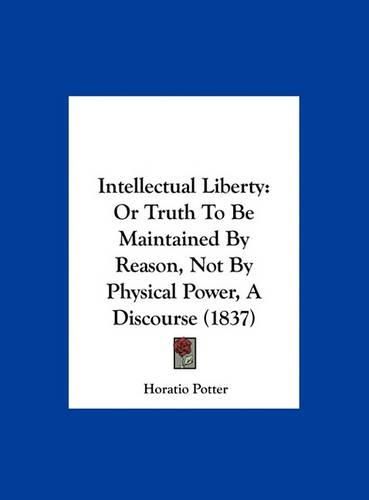 Intellectual Liberty: Or Truth to Be Maintained by Reason, Not by Physical Power, a Discourse (1837)