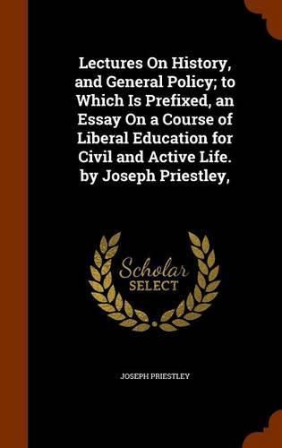 Cover image for Lectures on History, and General Policy; To Which Is Prefixed, an Essay on a Course of Liberal Education for Civil and Active Life. by Joseph Priestley,