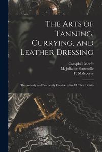 Cover image for The Arts of Tanning, Currying, and Leather Dressing: Theoretically and Practically Considered in All Their Details