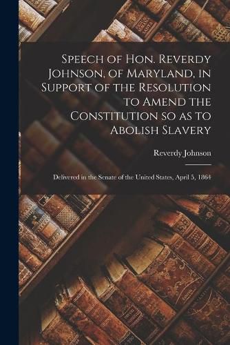 Speech of Hon. Reverdy Johnson, of Maryland, in Support of the Resolution to Amend the Constitution so as to Abolish Slavery: Delivered in the Senate of the United States, April 5, 1864