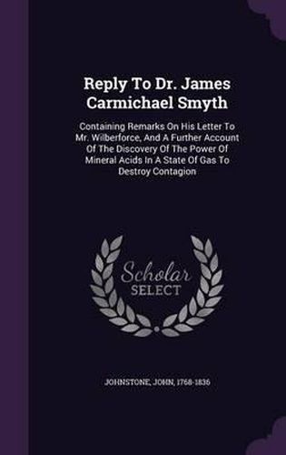 Reply to Dr. James Carmichael Smyth: Containing Remarks on His Letter to Mr. Wilberforce, and a Further Account of the Discovery of the Power of Mineral Acids in a State of Gas to Destroy Contagion