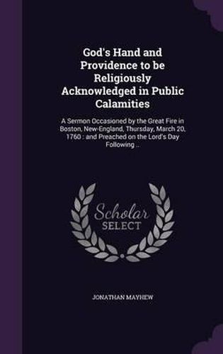 God's Hand and Providence to Be Religiously Acknowledged in Public Calamities: A Sermon Occasioned by the Great Fire in Boston, New-England, Thursday, March 20, 1760: And Preached on the Lord's Day Following ..